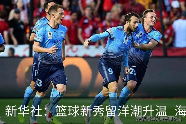 新华社：篮球新秀留洋潮升温 海外逐梦机遇与挑战并存